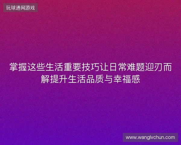 掌握这些生活重要技巧让日常难题迎刃而解提升生活品质与幸福感